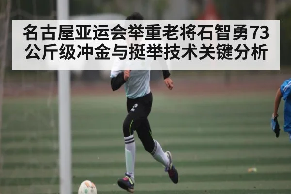 名古屋亚运会举重老将石智勇73公斤级冲金与挺举技术关键分析